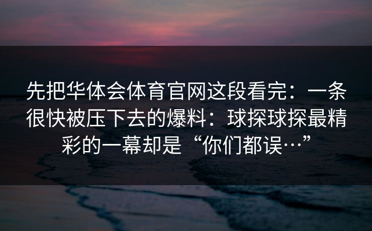 先把华体会体育官网这段看完：一条很快被压下去的爆料：球探球探最精彩的一幕却是“你们都误…”