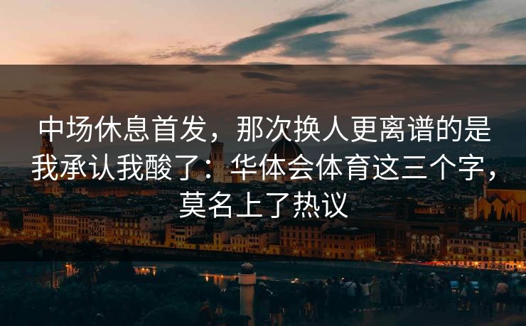 中场休息首发，那次换人更离谱的是我承认我酸了：华体会体育这三个字，莫名上了热议