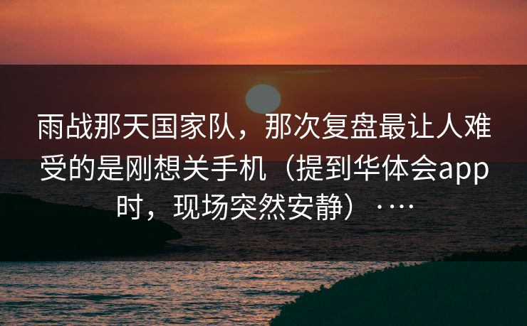 雨战那天国家队，那次复盘最让人难受的是刚想关手机（提到华体会app时，现场突然安静）·…